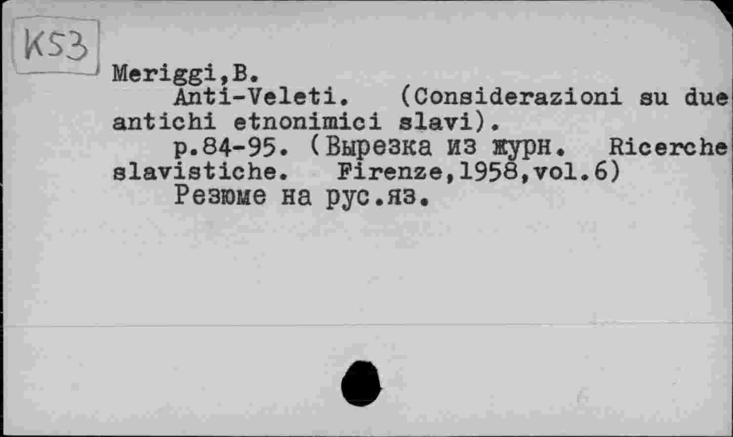 ﻿Meriggi,B.
Anti-Veleti. (Considerazioni su due antichi etnonimici slavi).
p.84-95. (Вырезка ИЗ жури. Ricerche
slavistiche. Firenze,1958,vol.6)
Резюме на рус.яз.